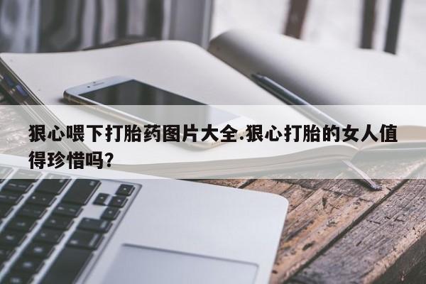 卖正品米索前列醇片微信狠心喂下打胎药图片大全.狠心打胎的女人值得珍惜吗？